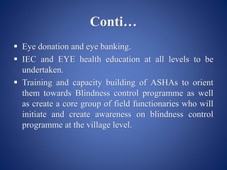 Conti…
 Eye donation and eye banking.
 IEC and EYE health education at all levels to be
undertaken.
 Training and capacity building of ASHAs to orient
them towards Blindness control programme as well
as create a core group of field functionaries who will
initiate and create awareness on blindness control
programme at the village level.
 