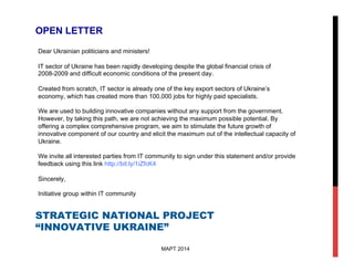 STRATEGIC NATIONAL PROJECT
“INNOVATIVE UKRAINE”
МАРТ 2014
OPEN LETTER
Dear Ukrainian politicians and ministers!
IT sector of Ukraine has been rapidly developing despite the global financial crisis of
2008-2009 and difficult economic conditions of the present day.
Created from scratch, IT sector is already one of the key export sectors of Ukraine’s
economy, which has created more than 100,000 jobs for highly paid specialists.
We are used to building innovative companies without any support from the government.
However, by taking this path, we are not achieving the maximum possible potential. By
offering a complex comprehensive program, we aim to stimulate the future growth of
innovative component of our country and elicit the maximum out of the intellectual capacity of
Ukraine.
We invite all interested parties from IT community to sign under this statement and/or provide
feedback using this link http://bit.ly/1iZfcK4
Sincerely,
Initiative group within IT community
 