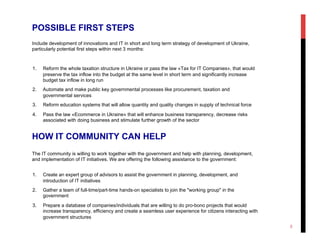 POSSIBLE FIRST STEPS
Include development of innovations and IT in short and long term strategy of development of Ukraine,
particularly potential first steps within next 3 months:
1.  Reform the whole taxation structure in Ukraine or pass the law «Tax for IT Companies», that would
preserve the tax inflow into the budget at the same level in short term and significantly increase
budget tax inflow in long run
2.  Automate and make public key governmental processes like procurement, taxation and
governmental services
3.  Reform education systems that will allow quantity and quality changes in supply of technical force
4.  Pass the law «Ecommerce in Ukraine» that will enhance business transparency, decrease risks
associated with doing business and stimulate further growth of the sector
HOW IT COMMUNITY CAN HELP
The IT community is willing to work together with the government and help with planning, development,
and implementation of IT initiatives. We are offering the following assistance to the government:
1.  Create an expert group of advisors to assist the government in planning, development, and
introduction of IT initiatives
2.  Gather a team of full-time/part-time hands-on specialists to join the "working group" in the
government
3.  Prepare a database of companies/individuals that are willing to do pro-bono projects that would
increase transparency, efficiency and create a seamless user experience for citizens interacting with
government structures
3
 