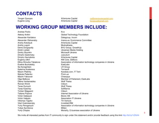 Yevgen Sysoyev AVentures Capital ys@aventurescapital.com
Eugene Leng AVentures Capital lengeug@gmail.com
Andrew Pavliv N-ix
Aleksiy Anikin Global Technology Foundation
Alexander Kardakov Datagroup, Incom
Alexander Olshanskiy Imena.ua, Ecommerce Committee
Andriy Kolodyuk AVentures Capital
Andriy Logvin ModnaKasta
Dmitri Lisitski Ukrainian Media Holding
Dmitry Shymkiv Microsoft Ukraine
Dmytro Gadomsky Juscutum
Dmytro Havrylenko AVentures Capital
Evgeniy Utkin KM Core, DeNovo
Ellina Shnurko-Tabakova Association of information technology companies in Ukraine
Eveline Buchatskiy EastLabs
Ilia Kenigshtein LR Group
Katerina Kostereva Terrasoft
Maxim Plakhtiy Karabas.com, IT Tent
Mykola Palienko Prom.ua
Maxim Yakoover Chasopys
Olga Belkova Member of Parlament, EastLabs
Olena Vardamatska Wolf Theiss
Roman Khmil Ciklum
Taras Dumych Wolf Theiss
Taras Kytsmey SoftServe
Torben Majgaard Ciklum
Tatiana Popova Internet Association of Ukraine
Victor Galasyuk Bionic Hill
Victor Valeyev Association IT Ukraine
Viktoriya Tigipko TA Venture
Vlad Voskresensky InvisibleCRM
Yuriy Peroganych Association of information technology companies in Ukraine
Yuliya Sychikova Mitten
Yuriy Chayka MoneXy, E-business association of Ukraine
We invite all interested parties from IT community to sign under this statement and/or provide feedback using this liink http://bit.ly/1iZfcK4
CONTACTS
WORKING GROUP MEMBERS INCLUDE:
6
 