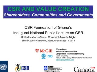 CSR AND VALUE CREATION
Shareholders, Communities and Governments
CSR Foundation of Ghana’s
Inaugural National Public Lecture on CSR
United Nations Global Compact Awards Night
British Council Auditorium, Accra, Ghana Sept 13, 2013

Wayne Dunn
Professor of Practice in
Corporate Social Responsibility
McGill University
Institute for the Study of International Development
wayne@waynedunn.com

 
