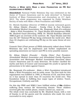 PRESS NOTE           21ST APRIL, 2012
FULFILL   WISH WITH MAKE
          A                     A WISH   FOUNDATION     ON   PR DAY
CELEBRATIONS AT NIMCJ

Ahmedabad: National Public Relations Day was celebrated on the
theme of “Cancer Awareness and its early detection” in National
Institute of Mass Communication and Journalism on 21st April,
2012. The whole programme was organized by Public Relations
Society of India with Make a Wish Foundation and NIMCJ.
Dr. Shirish Kashikar (Director of NIMCJ) warmly welcomed guests
Dr. Abhay Dikshit (Founder - Family Clinic & Past President-
Ahmedabad Medical Association), Ms. Roopnade Shah (Co-ordinator
- Make a Wish Foundation), Mr. Vipul Shukla (EX-chairperson PRSI),
Mr. Shailesh Goyal (Secretary, PRSI). Dr. Shirish Kashikar (Director,
NIMCJ) gave an overview of the institute. Mr. Vipul Shukla said this
was the 26th National PR day being celebrated the world over. More
than 33 chapters are celebrating PR day on the same theme all over
India.

Unmesh Dixit (Chair person of PRSI) elaborately talked about Public
Relations day and its importance and further emphasized on
spreading awareness on Cancer and PR in every possible manner.

Dr. Abhay Dikshit (Founder - Family Clinic/ Past President-
Ahmedabad Medical Association and Ahmedabad Family Physician
Association and Maninagar Medical Association) discussed about
Cancer Awareness and its early detection. He further clarified the
myths and facts of Cancer and encouraged the youth to spread the
precautions to be taken against Cancer.

Ms. Roopnade (Co-ordinator - Make a Wish Foundation) introduced
Make a Wish Foundation and its noble cause. The first wish for this
organization was fulfilled in 1980, in Phoenix of US, and from there
on it has spread in more than 35 countries the world over. This
foundation helps in fulfilling four major types of wishes: Travel,
Occupational, Celebrity and Gift.

On this day PRSI and NIMCJ have fulfilled wishes of Six children
suffering from various life threatening disease. These children
received gifts like mobile phone, remote control car, casio etc.
The whole event was concluded by Mr. Shailesh Goyal, with a vote
of thanks to all the guests and the students who made the event
successful in every aspect.
 