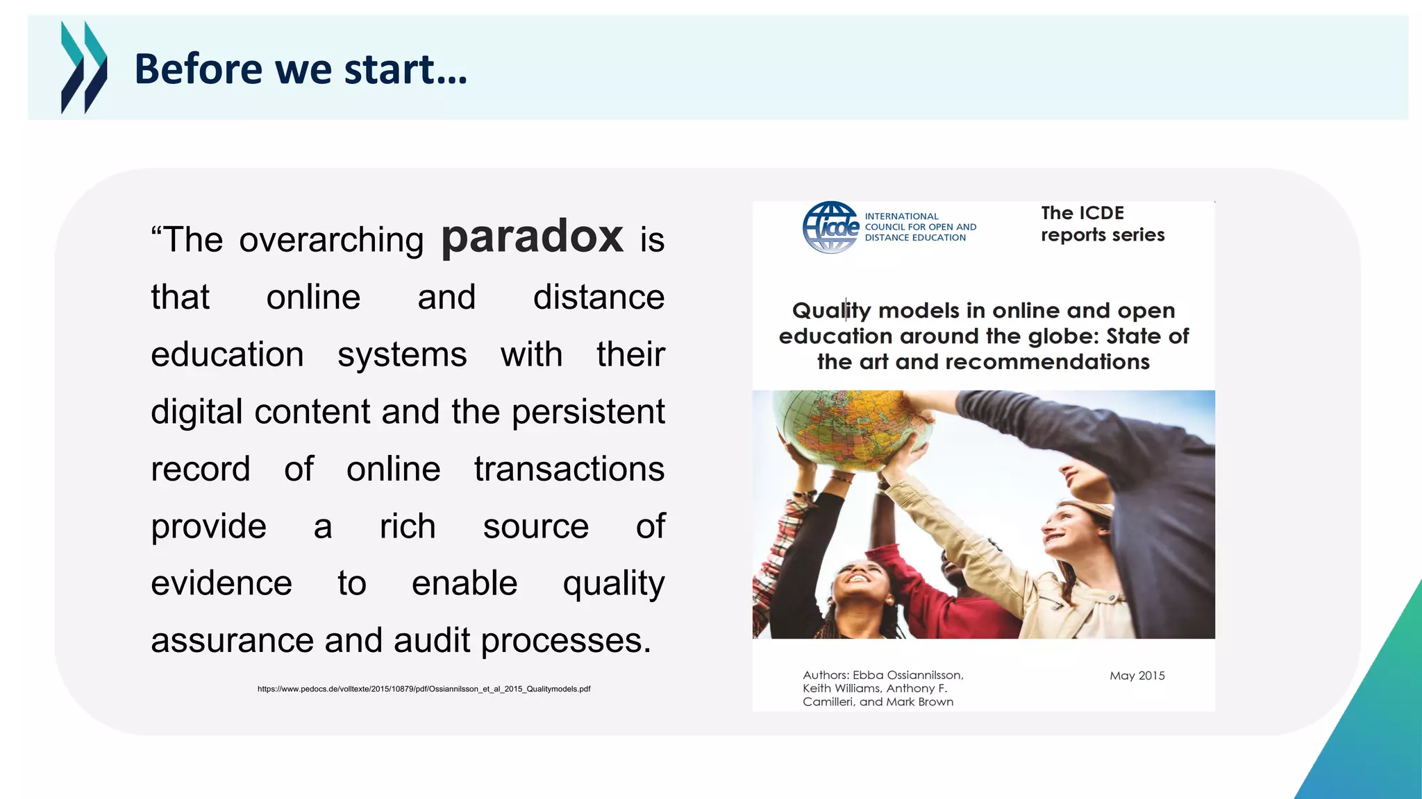 “The overarching paradox is
that online and distance
education systems with their
digital content and the persistent
record of online transactions
provide a rich source of
evidence to enable quality
assurance and audit processes.
https://www.pedocs.de/volltexte/2015/10879/pdf/Ossiannilsson_et_al_2015_Qualitymodels.pdf
Before we start…
 