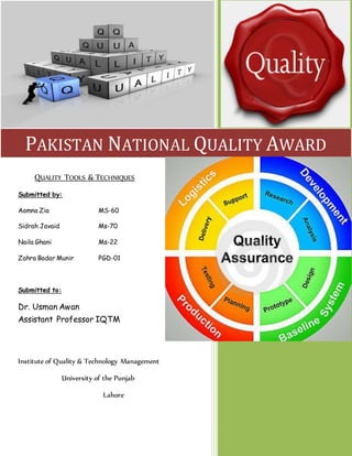 QUALITY TOOLS & TECHNIQUES
Submitted by:
Aamna Zia MS-60
Sidrah Javaid Ms-70
Naila Ghani Ms-22
Zahra Badar Munir PGD-01
Submitted to:
Dr. Usman Awan
Assistant Professor IQTM
Institute of Quality & Technology Management
University of the Punjab
Lahore
PAKISTAN NATIONAL QUALITY AWARD
 