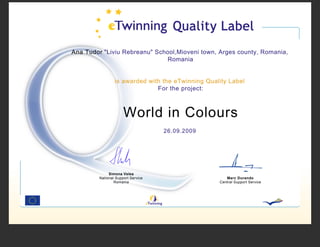 Ana Tudor "Liviu Rebreanu" School,Mioveni town, Arges county, Romania,
                              Romania


                 is awarded with the eTwinning Quality Label
                               For the project:



                      World in Colours
                                    26.09.2009




              Simona Velea
         National Support Service                     Marc Durando
                 Romania                           Central Support Service
 