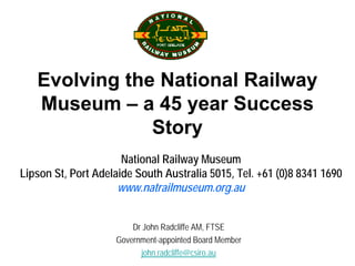 Evolving the National Railway
   Museum – a 45 year Success
               Story
                      National Railway Museum
Lipson St, Port Adelaide South Australia 5015, Tel. +61 (0)8 8341 1690
                     www.natrailmuseum.org.au


                        Dr John Radcliffe AM, FTSE
                    Government-appointed Board Member
                          john.radcliffe@csiro.au
 