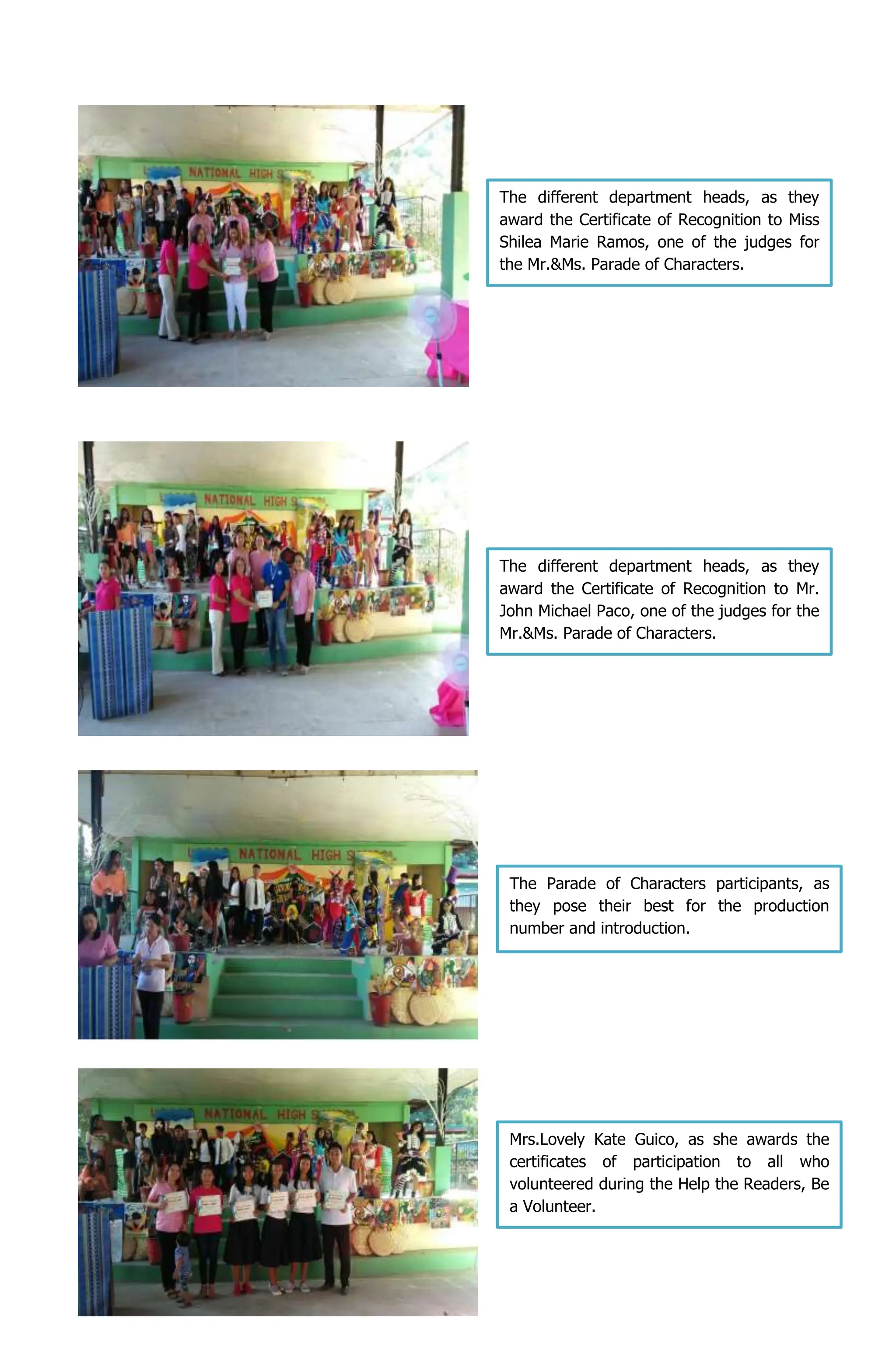 The different department heads, as they
award the Certificate of Recognition to Mr.
John Michael Paco, one of the judges for the
Mr.&Ms. Parade of Characters.
The Parade of Characters participants, as
they pose their best for the production
number and introduction.
Mrs.Lovely Kate Guico, as she awards the
certificates of participation to all who
volunteered during the Help the Readers, Be
a Volunteer.
The different department heads, as they
award the Certificate of Recognition to Miss
Shilea Marie Ramos, one of the judges for
the Mr.&Ms. Parade of Characters.
 