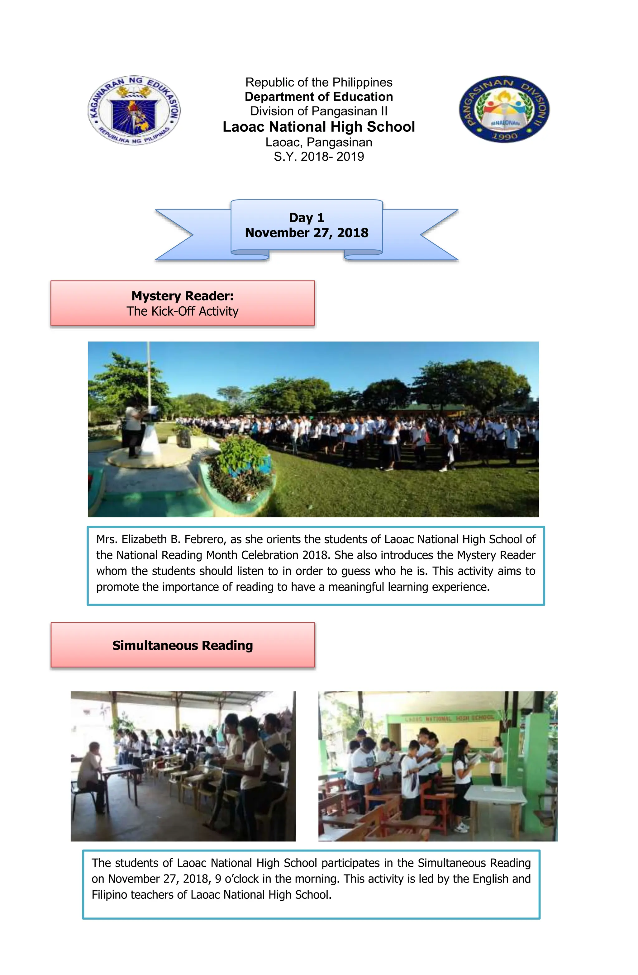 Republic of the Philippines
Department of Education
Division of Pangasinan II
Laoac National High School
Laoac, Pangasinan
S.Y. 2018- 2019
Day 1
November 27, 2018
Mystery Reader:
The Kick-Off Activity
Simultaneous Reading
Mrs. Elizabeth B. Febrero, as she orients the students of Laoac National High School of
the National Reading Month Celebration 2018. She also introduces the Mystery Reader
whom the students should listen to in order to guess who he is. This activity aims to
promote the importance of reading to have a meaningful learning experience.
The students of Laoac National High School participates in the Simultaneous Reading
on November 27, 2018, 9 o’clock in the morning. This activity is led by the English and
Filipino teachers of Laoac National High School.
 