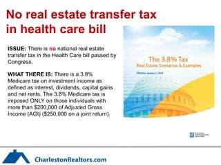 No real estate transfer tax
in health care bill
ISSUE: There is no national real estate
transfer tax in the Health Care bill passed by
Congress.

WHAT THERE IS: There is a 3.8%
Medicare tax on investment income as
defined as interest, dividends, capital gains
and net rents. The 3.8% Medicare tax is
imposed ONLY on those individuals with
more than $200,000 of Adjusted Gross
Income (AGI) ($250,000 on a joint return).
 