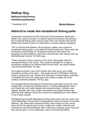 Nathan Guy 
National Party Primary 
Industries spokesman 
7 September 2014 Media Release 
National to create two recreational fishing parks 
Conservation Spokesman Dr Nick Smith and Primary Industries Spokesman 
Nathan Guy today announced a re-elected National Government will introduce 
two recreational fishing parks covering areas of the inner Hauraki Gulf and the 
Marlborough Sounds as part of a wider reform of marine protection legislation. 
“This is a first for New Zealand. We are going to create a new concept of 
recreational fishing parks in a new Marine Protected Areas Act. These areas will 
be reserved predominantly for recreational fishing and will enhance the 
opportunity for Kiwi families to catch fish in areas like the inner Hauraki Gulf and 
the Marlborough Sounds,” Dr Smith says. 
“These proposed in-shore parks are in two of the most popular areas for 
recreational fishing in the country. They would be managed for a range of 
recreational activities by an advisory board of local users, and would exclude 
most commercial fishing,” he says. 
“On a typical summer’s day on the Hauraki Gulf, there can be up to 6,900 
recreational vessels on the water – that equals around 21,000 fishers. National 
wants to preserve the inner Hauraki Gulf exclusively for these fishers, so families 
in Auckland and across the wider region can continue to enjoy one of the 
country’s best-loved pastimes,” Mr Guy says. 
The proposed Hauraki Recreational Fishing Park would extend across the inner 
Hauraki Gulf, incorporating Statistical Area 7 in Fisheries Management Area 1 
and Omaha Bay, and would exclude all commercial activity. Currently some 
snapper, flounder, john dory, crayfish and kahawai are caught commercially 
within the area, although it does not account for a significant part of the catches 
of any of those species. 
The Marlborough Sounds Recreational Fishing Park would cover the current area 
of the Marlborough Sounds Blue Cod Management Area and exclude commercial 
finfishing. This means that commercial fishers could continue to have marine 
farms and fish for species such as paua, scallop and crayfish within the park. 
Currently the commercial finfishing catch in the area is snapper, groper, bass and 
blue cod but again, it is not a high-value area for commercial finfishers. 
 