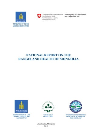 NATIONAL REPORT ON THE
RANGELAND HEALTH OF MONGOLIA
Ulaanbaatar, Mongolia
2015
MINISTRY OF FOOD
AND AGRICULTURE
ADMINISTRATION OF LAND
AFFAIRS, GEODESY AND
CARTOGRAPHY
Swiss agency for Development
and Cooperation SDC
INFORMATION AND RESEARCH
INSTITUTE OF METREOLOGY
AND HYDROLOGY
ÓÑÖÀ
Ã
ÓÓÐ, ÎÐ×ÍÛ Õ¯Ð
Ý
ÝËÝÍ
INSTITUTE
OF
M
ETEOROLOGY, HIDROLOGY AND
E
NVIRONMENT
“GREEN GOLD”
PROJECT, SDC
GREEN
GOLD PR
OJECT
 