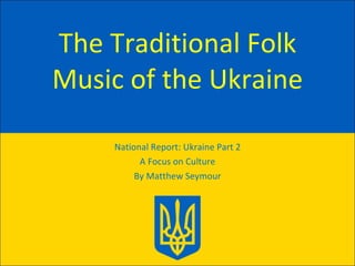 The Traditional Folk Music of the Ukraine National Report: Ukraine Part 2 A Focus on Culture By Matthew Seymour 