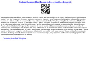 National Response Plan Howard L. Hayes Saint Leo University
National Response Plan Howard L. Hayes Saint Leo University Abstract Why is it necessary for our country to have an effective emergency plan
in place? Why does it matter how the country responds to emergencies when every part of our country, including cities and states, face emergency
situations on a daily basis all over? Some are bad to worse, and some horrific to deadly. Well, this paper explains the importance of the National
Response Plan and why it is necessary for our country to have it in place. It explores several articles that have been published to show the results
on the effectiveness and response of the National Response Plan. The National Response Framework, previously called The National Response
Plan, is a plan that the United States put in effect to organize the way the country and the community handles attacks, disasters, as well as all
events looked at as an emergency. The Response Plan relays and describes all the information in order to avoid catastrophic damages and to protect
and save lives. The plan focuses on how the country as a whole can work together to prepare for damaging events. Morover, the plan doesn 't always
seem to be effective as it is expected to be. Issues arose at the time it is most needed, which causes necessary changes to take effect immediately.
Sometimes the damage is already done and that could be due to economic collapse, being unprepared, and failure to respond appropriately. The
National Response Framework replaced the National
... Get more on HelpWriting.net ...
 