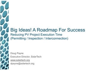 Big Ideas! A Roadmap For Success Reducing PV Project Execution Time (Permitting / Inspection / Interconnection) Doug Payne Executive Director, SolarTech www.solartech.org dpayne@solartech.org 