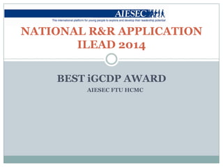 NATIONAL R&R APPLICATION
ILEAD 2014
BEST iGCDP AWARD
AIESEC FTU HCMC

 