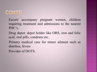 - Escort/ accompany pregnant women, children
requiring treatment and admissions to the nearest
PHC’s.
- Drug depot: depot holder like ORS, iron and folic
acid, oral pills, condoms etc..
- Primary medical care for minor ailment such as
diarrhea, fevers
- Provider of DOTS.
 