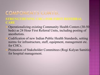 STRENGTHENING CHCs FOR FIRST REFERRAL
CARE
 Operationalizing existing Community Health Centers (30-50
beds) as 24 Hour First Referral Units, including posting of
anesthetists.
 Codification of new Indian Public Health Standards, setting
norms for infrastructure, staff, equipment, management etc.
for CHCs.
 Promotion of Stakeholder Committees (Rogi Kalyan Samitis)
for hospital management.
 
