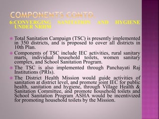 6:CONVERGING SANITATION AND HYGIENE
UNDER NRHM
 Total Sanitation Campaign (TSC) is presently implemented
in 350 districts, and is proposed to cover all districts in
10th Plan.
 Components of TSC include IEC activities, rural sanitary
marts, individual household toilets, women sanitary
complex, and School Sanitation Program.
 The TSC is also implemented through Panchayati Raj
Institutions (PRIs).
 The District Health Mission would guide activities of
sanitation at district level, and promote joint IEC for public
health, sanitation and hygiene, through Village Health &
Sanitation Committee, and promote household toilets and
School Sanitation Program ASHA would be incentivized
for promoting household toilets by the Mission.
 