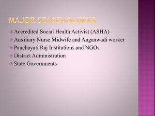  Accredited Social Health Activist (ASHA)
 Auxiliary Nurse Midwife and Anganwadi worker
 Panchayati Raj Institutions and NGOs
 District Administration
 State Governments
 