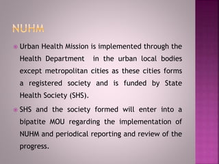  Urban Health Mission is implemented through the
Health Department in the urban local bodies
except metropolitan cities as these cities forms
a registered society and is funded by State
Health Society (SHS).
 SHS and the society formed will enter into a
bipatite MOU regarding the implementation of
NUHM and periodical reporting and review of the
progress.
 