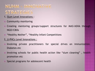 1. Slum Level Innovations :
 Community monitoring
 Creating mentoring groups/support structures for MAS/ASHA through
NGO/CBOs
 “Healthy Mother”, “Healthy Infant Competitions
2. U-PHCs Level Innovations :
 Involving private practitioners for special drives on immunization.
Diabetes etc
 Involving schools for public health action like “slum cleaning” , health
promotion etc
 Special programs for adolescent health
 