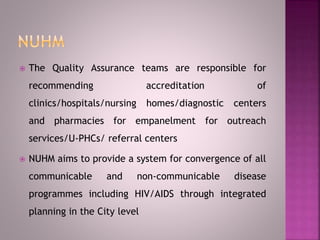  The Quality Assurance teams are responsible for
recommending accreditation of
clinics/hospitals/nursing homes/diagnostic centers
and pharmacies for empanelment for outreach
services/U-PHCs/ referral centers
 NUHM aims to provide a system for convergence of all
communicable and non-communicable disease
programmes including HIV/AIDS through integrated
planning in the City level
 
