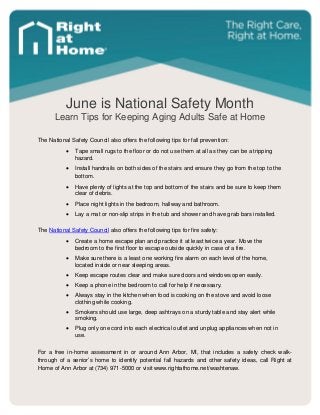 June is National Safety Month
Learn Tips for Keeping Aging Adults Safe at Home
The National Safety Council also offers the following tips for fall prevention:
 Tape small rugs to the floor or do not use them at all as they can be a tripping
hazard.
 Install handrails on both sides of the stairs and ensure they go from the top to the
bottom.
 Have plenty of lights at the top and bottom of the stairs and be sure to keep them
clear of debris.
 Place night lights in the bedroom, hallway and bathroom.
 Lay a mat or non-slip strips in the tub and shower and have grab bars installed.
The National Safety Council also offers the following tips for fire safety:
 Create a home escape plan and practice it at least twice a year. Move the
bedroom to the first floor to escape outside quickly in case of a fire.
 Make sure there is a least one working fire alarm on each level of the home,
located inside or near sleeping areas.
 Keep escape routes clear and make sure doors and windows open easily.
 Keep a phone in the bedroom to call for help if necessary.
 Always stay in the kitchen when food is cooking on the stove and avoid loose
clothing while cooking.
 Smokers should use large, deep ashtrays on a sturdy table and stay alert while
smoking.
 Plug only one cord into each electrical outlet and unplug appliances when not in
use.
For a free in-home assessment in or around Ann Arbor, MI, that includes a safety check walk-
through of a senior’s home to identify potential fall hazards and other safety ideas, call Right at
Home of Ann Arbor at (734) 971-5000 or visit www.rightathome.net/washtenaw.
 
