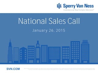 Sperry Van Ness International Corporation is the registered owner of Sperry Van Ness® and SVN® marks, and is a separate entity from those Sperry Van Ness Entities which provide commercial real estate services.
Each Sperry Van Ness office is independently owned and operated. Although we believe the information contained here is accurate, it has not been confirmed and should be independently verified.SVN.COM
National Sales Call
January 26, 2015
 