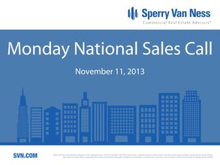Monday National Sales Call
November 11, 2013

SVN.COM

Sperry Van Ness International Corporation is the registered owner of Sperry Van Ness® and SVN® marks, and is a separate entity from those Sperry Van Ness Entities which provide commercial real estate services.
Each Sperry Van Ness office is independently owned and operated. Although we believe the information contained here is accurate, it has not been confirmed and should be independently verified.

 