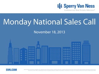 Monday National Sales Call
November 18, 2013

SVN.COM

Sperry Van Ness International Corporation is the registered owner of Sperry Van Ness® and SVN® marks, and is a separate entity from those Sperry Van Ness Entities which provide commercial real estate services.
Each Sperry Van Ness office is independently owned and operated. Although we believe the information contained here is accurate, it has not been confirmed and should be independently verified.

 