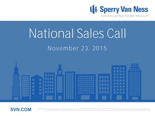 Sperry Van Ness International Corporation is the registered owner of Sperry Van Ness® and SVN® marks, and is a separate entity from those Sperry Van Ness Entities which provide commercial real estate services.
Each Sperry Van Ness office is independently owned and operated. Although we believe the information contained here is accurate, it has not been confirmed and should be independently verified.SVN.COM
National Sales Call
November 23, 2015
 
