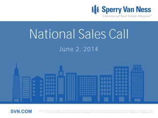 Sperry Van Ness International Corporation is the registered owner of Sperry Van Ness® and SVN® marks, and is a separate entity from those Sperry Van Ness Entities which provide commercial real estate services.
Each Sperry Van Ness office is independently owned and operated. Although we believe the information contained here is accurate, it has not been confirmed and should be independently verified.SVN.COM
National Sales Call
June 2, 2014
 