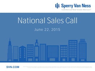 Sperry Van Ness International Corporation is the registered owner of Sperry Van Ness® and SVN® marks, and is a separate entity from those Sperry Van Ness Entities which provide commercial real estate services.
Each Sperry Van Ness office is independently owned and operated. Although we believe the information contained here is accurate, it has not been confirmed and should be independently verified.SVN.COM
National Sales Call
June 22, 2015
 