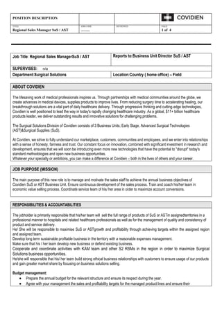 POSITION DESCRIPTION

TITLE                                         JOB CODE                REVIEWED                       PAGE
Regional Sales Manager SuS / AST              …….                                                    1 of 4




Job Title: Regional Sales ManagerSuS / AST                          Reports to:Business Unit Director SuS / AST

SUPERVISES: n/a
Department:Surgical Solutions                                       Location:Country ( home office) – Field

ABOUT COVIDIEN

The lifesaving work of medical professionals inspires us. Through partnerships with medical communities around the globe, we
create advances in medical devices, supplies products to improve lives. From reducing surgery time to accelerating healing, our
breakthrough solutions are a vital part of daily healthcare delivery. Through progressive thinking and cutting-edge technologies,
Covidien is well positioned to lead the way in today's rapidly changing healthcare industry. As a global, $11+ billion healthcare
products leader, we deliver outstanding results and innovative solutions for challenging problems.

The Surgical Solutions Division of Covidien consists of 3 Business Units; Early Stage, Advanced Surgical Technologies
(AST)&Surgical Supplies (SuS).

At Covidien, we strive to fully understand our marketplace, customers, communities and employees, and we enter into relationships
with a sense of honesty, fairness and trust. Our constant focus on innovation, combined with significant investment in research and
development, ensures that we will soon be introducing even more new technologies that have the potential to "disrupt" today's
standard methodologies and open new business opportunities.
Whatever your specialty or ambitions, you can make a difference at Covidien – both in the lives of others and your career.

JOB PURPOSE (MISSION)

The main purpose of this new role is to manage and motivate the sales staff to achieve the annual business objectives of
Covidien SuS or AST Business Unit. Ensure continuous development of the sales process. Train and coach his/her team in
economic value selling process. Coordinate service team of his/ her area in order to maximize account conversions.


RESPONSIBILITIES & ACCOUNTABILITIES

The jobholder is primarily responsible that his/her team will sell the full range of products of SuS or ASTin assignedterritories in a
professional manner to hospitals and related healthcare professionals as well as for the management of quality and consistency of
product and service delivery.
He/ She will be responsible to maximise SuS or ASTgrowth and profitability through achieving targets within the assigned region
and assigned team.
Develop long term sustainable profitable business in the territory with a reasonable expenses management.
Make sure that his / her team develop new business or defend existing business.
Cooperate and coordinate activities with KAM team and other S2 RSMs in the region in order to maximize Surgical
Solutions business opportunities.
He/she will responsible that his/ her team build strong ethical business relationships with customers to ensure usage of our products
and gain greater market share by focusing on business solutions selling.

Budget management:
       Prepare the annual budget for the relevant structure and ensure its respect during the year.
       Agree with your management the sales and profitability targets for the managed product lines and ensure their
 