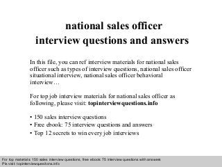 Interview questions and answers – free download/ pdf and ppt file
national sales officer
interview questions and answers
In this file, you can ref interview materials for national sales
officer such as types of interview questions, national sales officer
situational interview, national sales officer behavioral
interview…
For top job interview materials for national sales officer as
following, please visit: topinterviewquestions.info
• 150 sales interview questions
• Free ebook: 75 interview questions and answers
• Top 12 secrets to win every job interviews
For top materials: 150 sales interview questions, free ebook: 75 interview questions with answers
Pls visit: topinterviewquesitons.info
 