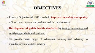 OBJECTIVES
• Primary Objective of NSF is to help improve the safety and quality
of food ,water consumer products and the environment.
• Development of public health standards by testing, inspecting and
certifying products and systems.
• To provide wide range of education, training and advisory to
manufacturers and stake holders.
 