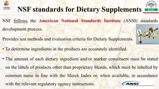 NSF standards for Dietary Supplements
NSF follows the American National Standards Institute (ANSI) standards
development process.
Provides test methods and evaluation criteria for Dietary Supplements.
• To determine ingredients in the products are accurately identified.
• The amount of each dietary ingredient and/or marker constituent must be stated
on the labels of products other than proprietary blends, which must be labelled by
common name in line with the Merck Index or, when available, in accordance
with the relevant regulatory agency instructions.
 