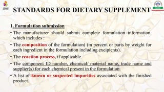 STANDARDS FOR DIETARY SUPPLEMENT
1. Formulation submission
• The manufacturer should submit complete formulation information,
which includes :
• The composition of the formulation( (in percent or parts by weight for
each ingredient in the formulation including excipients).
• The reaction process, if applicable.
• The component ID number, chemical/ material name, trade name and
supplier(s) for each chemical present in the formulation.
• A list of known or suspected impurities associated with the finished
product.
 
