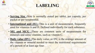 LABELING
• Serving Size :Size is normally stated per tablet, per capsule, per
packet or per teaspoonful.
• International unit (IU) :This is a unit of measurement, frequently
used for vitamins A and D. Defined individually for each substance.
• MG and MCG :These are common units of measurement for
minerals and some vitamins, such as vitamin C.
• Daily value (DV) :The daily value, or DV, is the average amount of
the vitamin or mineral needed to meet the nutritional requirements
of a person of at least age four.
 