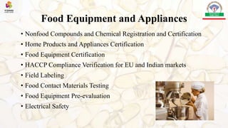 Food Equipment and Appliances
• Nonfood Compounds and Chemical Registration and Certification
• Home Products and Appliances Certification
• Food Equipment Certification
• HACCP Compliance Verification for EU and Indian markets
• Field Labeling
• Food Contact Materials Testing
• Food Equipment Pre-evaluation
• Electrical Safety
 