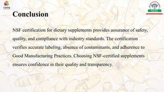 Conclusion
NSF certification for dietary supplements provides assurance of safety,
quality, and compliance with industry standards. The certification
verifies accurate labeling, absence of contaminants, and adherence to
Good Manufacturing Practices. Choosing NSF-certified supplements
ensures confidence in their quality and transparency.
 