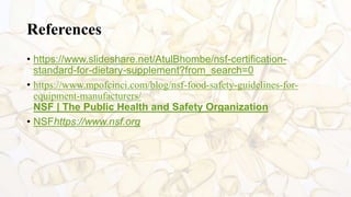 References
• https://www.slideshare.net/AtulBhombe/nsf-certification-
standard-for-dietary-supplement?from_search=0
• https://www.mpofcinci.com/blog/nsf-food-safety-guidelines-for-
equipment-manufacturers/
NSF | The Public Health and Safety Organization
• NSFhttps://www.nsf.org
 