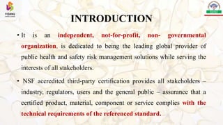 INTRODUCTION
• It is an independent, not-for-profit, non- governmental
organization, is dedicated to being the leading global provider of
public health and safety risk management solutions while serving the
interests of all stakeholders.
• NSF accredited third-party certification provides all stakeholders –
industry, regulators, users and the general public – assurance that a
certified product, material, component or service complies with the
technical requirements of the referenced standard.
 