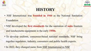 HISTORY
• NSF International was founded in 1944 as the National Sanitation
Foundation.
• NSF developed the first standards for the sanitation of soda fountain
and luncheonette equipment in the early 1950s.
• To develop uniform, consensus-based national standards, NSF bring
together regulators, industry, consumers and public health experts.
• In 2022, they changed name from NSF International to NSF
 