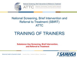 Behavioral Health is Essential to Health Prevention Works | Treatment is Effective | People Recover
National Screening, Brief Intervention and
Referral to Treatment (SBIRT)
ATTC
TRAINING OF TRAINERS
Substance Use Screening, Brief Intervention,
and Referral to Treatment
 