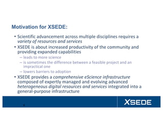 Motivation for XSEDE:
• Scientific	advancement	across	multiple	disciplines	requires	a	
variety	of	resources	and	services
• XSEDE	is	about	increased	productivity	of	the	community	and	
providing	expanded	capabilities
– leads	to	more	science
– is	sometimes	the	difference	between	a	feasible	project	and	an	
impractical	one
– lowers	barriers	to	adoption
• XSEDE	provides	a	comprehensive	eScience	infrastructure	
composed	of	expertly	managed	and	evolving	advanced	
heterogeneous	digital	resources	and	services integrated	into	a	
general-purpose	infrastructure
2
 