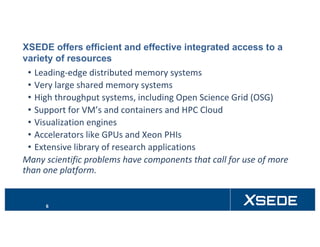 XSEDE offers efficient and effective integrated access to a
variety of resources
• Leading-edge	distributed	memory	systems
• Very	large	shared	memory	systems
• High	throughput	systems,	including	Open	Science	Grid	(OSG)
• Support	for	VM’s and	containers	and	HPC	Cloud
• Visualization	engines
• Accelerators	like	GPUs	and	Xeon	PHIs
• Extensive	library	of	research	applications
Many	scientific	problems	have	components	that	call	for	use	of	more	
than	one	platform.
6
 