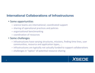 International Collaborations of Infrastructures
• Some	opportunities
– science	teams	are	international;	coordinated	support
– sharing	of	operational	practices	and	policies	
– organizational	benchmarking
– coordination	of	resources
• Some	challenges
– infrastructures	have	varying	structures,	missions,	finding	time	lines,	user	
communities,	resource	and	application	types,	…
– infrastructures	are	typically	not	actually	funded	to	support	collaborations
– challenges	in	“optics”	of	potential	resource	sharing
7
 