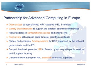 2 www.prace-ri.euPEARC - July 2017
Partnership for Advanced Computing in Europe
▶ Open access to best-of-breed HPC-systems to EU Scientists
▶ Variety of architectures to support the different scientific communities
▶ High standards in computational science and engineering
▶ Peer review at European scale to foster scientific excellence
▶ Robust and persistent funding scheme for HPC supported by the national
governments and the EC
▶ Support the development of IPR in Europe by working with public services
and European industry
▶ Collaborate with European HPC industrial users and suppliers
 