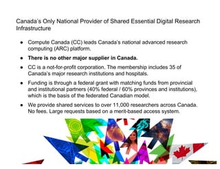 Canada’s Only National Provider of Shared Essential Digital Research
Infrastructure
● Compute Canada (CC) leads Canada’s national advanced research
computing (ARC) platform.
● There is no other major supplier in Canada.
● CC is a not-for-profit corporation. The membership includes 35 of
Canada’s major research institutions and hospitals.
● Funding is through a federal grant with matching funds from provincial
and institutional partners (40% federal / 60% provinces and institutions),
which is the basis of the federated Canadian model.
● We provide shared services to over 11,000 researchers across Canada.
No fees. Large requests based on a merit-based access system.
9
 